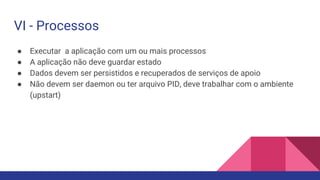● Executar a aplicação com um ou mais processos
● A aplicação não deve guardar estado
● Dados devem ser persistidos e recuperados de serviços de apoio
● Não devem ser daemon ou ter arquivo PID, deve trabalhar com o ambiente
(upstart)
VI - Processos
 