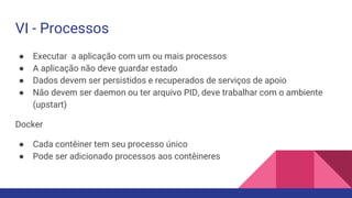 VI - Processos
● Executar a aplicação com um ou mais processos
● A aplicação não deve guardar estado
● Dados devem ser persistidos e recuperados de serviços de apoio
● Não devem ser daemon ou ter arquivo PID, deve trabalhar com o ambiente
(upstart)
Docker
● Cada contêiner tem seu processo único
● Pode ser adicionado processos aos contêineres
 