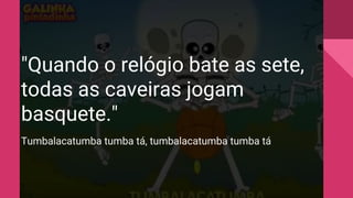 "Quando o relógio bate as sete,
todas as caveiras jogam
basquete."
Tumbalacatumba tumba tá, tumbalacatumba tumba tá
 