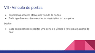 ● Exportar os serviços através do vínculo de portas
● Cada app deve escutar e receber as requisições em sua porta
Docker
● Cada container pode exportar uma porta e o vínculo é feito em uma porta do
host
VII - Vínculo de portas
 
