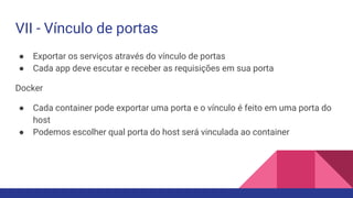 VII - Vínculo de portas
● Exportar os serviços através do vínculo de portas
● Cada app deve escutar e receber as requisições em sua porta
Docker
● Cada container pode exportar uma porta e o vínculo é feito em uma porta do
host
● Podemos escolher qual porta do host será vinculada ao container
 