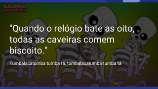 "Quando o relógio bate as oito,
todas as caveiras comem
biscoito."
Tumbalacatumba tumba tá, tumbalacatumba tumba tá
 