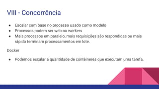 VIII - Concorrência
● Escalar com base no processo usado como modelo
● Processos podem ser web ou workers
● Mais processos em paralelo, mais requisições são respondidas ou mais
rápido terminam processamentos em lote.
Docker
● Podemos escalar a quantidade de contêineres que executam uma tarefa.
 