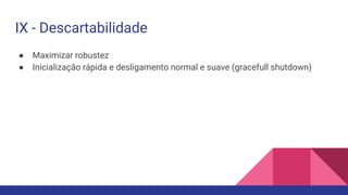 ● Maximizar robustez
● Inicialização rápida e desligamento normal e suave (gracefull shutdown)
IX - Descartabilidade
 