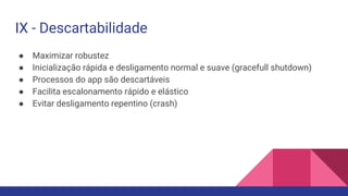 ● Maximizar robustez
● Inicialização rápida e desligamento normal e suave (gracefull shutdown)
● Processos do app são descartáveis
● Facilita escalonamento rápido e elástico
● Evitar desligamento repentino (crash)
IX - Descartabilidade
 