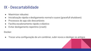 IX - Descartabilidade
● Maximizar robustez
● Inicialização rápida e desligamento normal e suave (gracefull shutdown)
● Processos do app são descartáveis
● Facilita escalonamento rápido e elástico
● Evitar desligamento repentino (crash)
Docker:
● Trocar uma configuração de um contêiner, subir novos e desligar os antigos
 