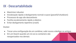 IX - Descartabilidade
● Maximizar robustez
● Inicialização rápida e desligamento normal e suave (gracefull shutdown)
● Processos do app são descartáveis
● Facilita escalonamento rápido e elástico
● Evitar desligamento repentino (crash)
Docker:
● Trocar uma configuração de um contêiner, subir novos e desligar os antigos
● Em um Swarm quando um nó cai os containers são
reorganizados nos demais
 