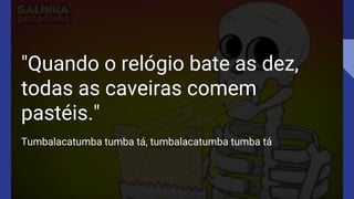 "Quando o relógio bate as dez,
todas as caveiras comem
pastéis."
Tumbalacatumba tumba tá, tumbalacatumba tumba tá
 