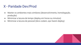 ● Manter os ambientes mais similares (desenvolvimento, homologação,
produção)
● Minimizar a lacuna de tempo (deploy em horas ou minutos)
● Minimizar a lacuna de pessoal (devs codam, ops fazem deploy)
X - Paridade Dev/Prod
 