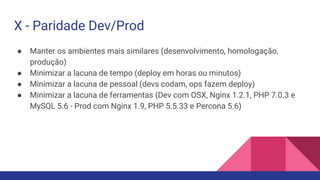 X - Paridade Dev/Prod
● Manter os ambientes mais similares (desenvolvimento, homologação,
produção)
● Minimizar a lacuna de tempo (deploy em horas ou minutos)
● Minimizar a lacuna de pessoal (devs codam, ops fazem deploy)
● Minimizar a lacuna de ferramentas (Dev com OSX, Nginx 1.2.1, PHP 7.0.3 e
MySQL 5.6 - Prod com Nginx 1.9, PHP 5.5.33 e Percona 5.6)
 