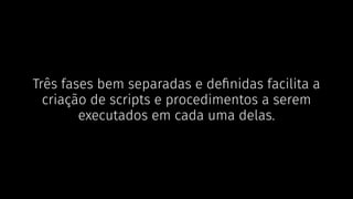 Três fases bem separadas e deﬁnidas facilita a
criação de scripts e procedimentos a serem
executados em cada uma delas.
 