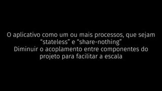 O aplicativo como um ou mais processos, que sejam
“stateless” e “share-nothing”
Diminuir o acoplamento entre componentes do
projeto para facilitar a escala
 