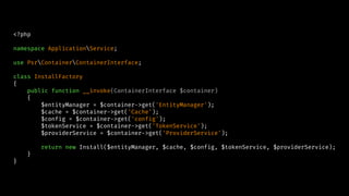 <?php
namespace ApplicationService;
use PsrContainerContainerInterface;
class InstallFactory
{
public function __invoke(ContainerInterface $container)
{
$entityManager = $container->get('EntityManager');
$cache = $container->get('Cache');
$config = $container->get('config');
$tokenService = $container->get('TokenService');
$providerService = $container->get('ProviderService');
return new Install($entityManager, $cache, $config, $tokenService, $providerService);
}
}
 