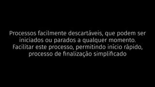 Processos facilmente descartáveis, que podem ser
iniciados ou parados a qualquer momento.
Facilitar este processo, permitindo início rápido,
processo de ﬁnalização simpliﬁcado
 