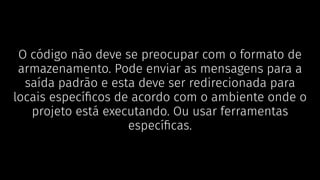 O código não deve se preocupar com o formato de
armazenamento. Pode enviar as mensagens para a
saída padrão e esta deve ser redirecionada para
locais especíﬁcos de acordo com o ambiente onde o
projeto está executando. Ou usar ferramentas
especíﬁcas.
 