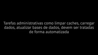 Tarefas administrativas como limpar caches, carregar
dados, atualizar bases de dados, devem ser tratadas
de forma automatizada
 