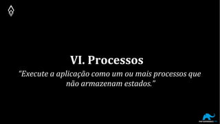 VI. Processos
“Execute a aplicação como um ou mais processos que
não armazenam estados.”
 