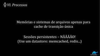 Memórias e sistemas de arquivos apenas para
cache de transição única
VI. Processos
Sessões persistentes – NÃÃÃÃO!
(Use um datastore: memcached, redis...)
 