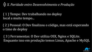 X. Paridade entre Desenvolvimento e Produção
( 1 ) Tempo: Dev trabalhando no deploy
local a muito tempo...
( 2 ) Pessoal: O Dev finalizou o código, mas está esperando
o time de deploy
( 3 ) Ferramentas: O Dev utiliza OSX, Nginx e SQLite.
Enquanto isso em produção temos Linux, Apache e MySQL
 