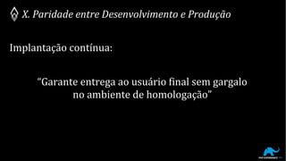 X. Paridade entre Desenvolvimento e Produção
Implantação contínua:
“Garante entrega ao usuário final sem gargalo
no ambiente de homologação”
 