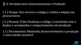 X. Paridade entre Desenvolvimento e Produção
( 1 ) Tempo: Dev escreve o código e realiza o deploy em
poucas horas
( 2 ) Pessoal: O Dev finalizou o código, é envolvido com o
deploy e acompanha o comportamento em produção
( 3 ) Ferramentas: Mantenha desenvolvimento e produção
o mais similar possível!
 