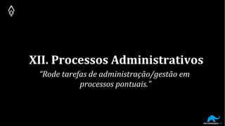 XII. Processos Administrativos
“Rode tarefas de administração/gestão em
processos pontuais.”
 