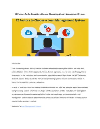 12 Factors To Be Considered before Choosing A Loan Management System
Introduction
Loan processing carried out in quick time provides competitive advantages to NBFCs and MFIs and
better utilization of time for the applicants. Hence, there is a pressing need to have a technology that is
time-saving for the institutions and convenient for potential borrowers. Many times, the NBFCs have to
deal with process delays due to the manual loan processing system, which in some cases, results in
losing their prospective customers altogether.
In order to avoid this, most non-banking financial institutions and MFIs are going the way of an automated
loan processing system, which in a way, helps both the customers and the institutions. By cutting down
on paperwork and manual process needed during the loan application processing period, a loan
management system seeks to add immense business value to the MFI and elevate the overall customer
experience the applicant receives.
Benefits of a ​Loan Management System
 