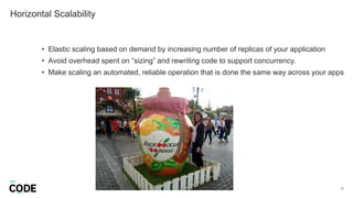 Horizontal Scalability
21
• Elastic scaling based on demand by increasing number of replicas of your application
• Avoid overhead spent on “sizing” and rewriting code to support concurrency.
• Make scaling an automated, reliable operation that is done the same way across your apps
 