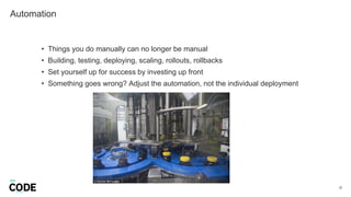 Automation
22
• Things you do manually can no longer be manual
• Building, testing, deploying, scaling, rollouts, rollbacks
• Set yourself up for success by investing up front
• Something goes wrong? Adjust the automation, not the individual deployment
 