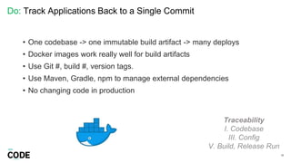 Do: Track Applications Back to a Single Commit
33
Traceability
I. Codebase
III. Config
V. Build, Release Run
• One codebase -> one immutable build artifact -> many deploys
• Docker images work really well for build artifacts
• Use Git #, build #, version tags.
• Use Maven, Gradle, npm to manage external dependencies
• No changing code in production
 