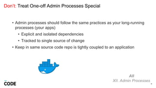 Don’t: Treat One-off Admin Processes Special
38
All
XII. Admin Processes
• Admin processes should follow the same practices as your long-running
processes (your apps)
• Explicit and isolated dependencies
• Tracked to single source of change
• Keep in same source code repo is tightly coupled to an application
 