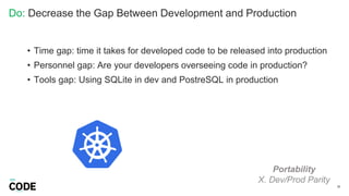 Do: Decrease the Gap Between Development and Production
39
Portability
X. Dev/Prod Parity
• Time gap: time it takes for developed code to be released into production
• Personnel gap: Are your developers overseeing code in production?
• Tools gap: Using SQLite in dev and PostreSQL in production
 