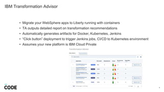 IBM Transformation Advisor
6
• Migrate your WebSphere apps to Liberty running with containers
• TA outputs detailed report on transformation recommendations
• Automatically generates artifacts for Docker, Kubernetes, Jenkins
• “Click button” deployment to trigger Jenkins jobs, CI/CD to Kubernetes environment
• Assumes your new platform is IBM Cloud Private
 