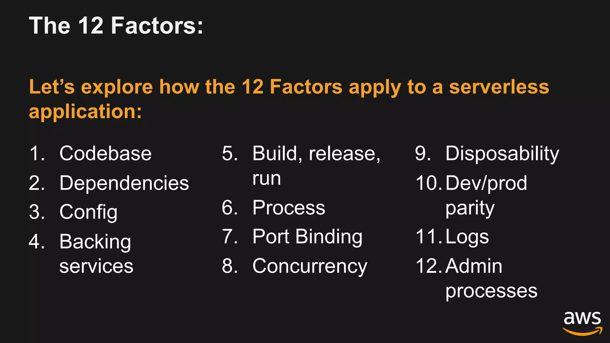 The 12 Factors:
1. Codebase
2. Dependencies
3. Config
4. Backing
services
5. Build, release,
run
6. Process
7. Port Binding
8. Concurrency
9. Disposability
10.Dev/prod
parity
11.Logs
12.Admin
processes
Let’s explore how the 12 Factors apply to a serverless
application:
 
