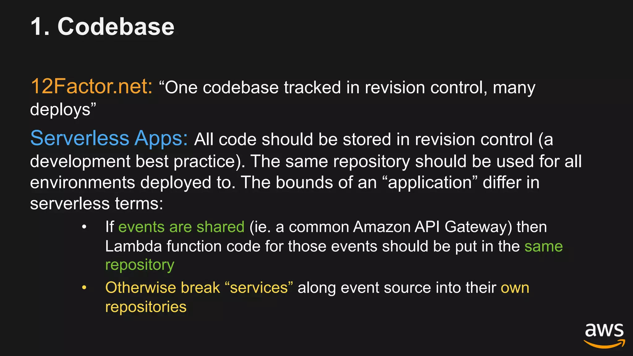 1. Codebase
12Factor.net: “One codebase tracked in revision control, many
deploys”
Serverless Apps: All code should be stored in revision control (a
development best practice). The same repository should be used for all
environments deployed to. The bounds of an “application” differ in
serverless terms:
• If events are shared (ie. a common Amazon API Gateway) then
Lambda function code for those events should be put in the same
repository
• Otherwise break “services” along event source into their own
repositories
 