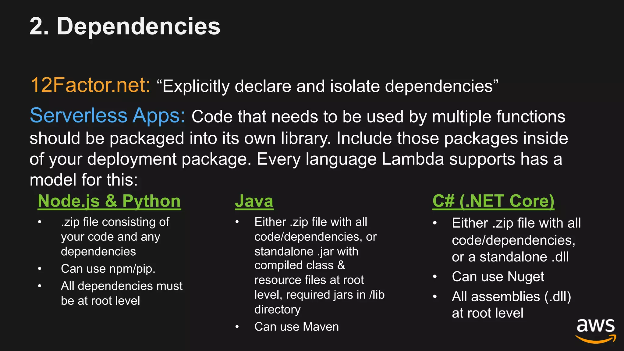 12Factor.net: “Explicitly declare and isolate dependencies”
Serverless Apps: Code that needs to be used by multiple functions
should be packaged into its own library. Include those packages inside
of your deployment package. Every language Lambda supports has a
model for this:
2. Dependencies
Node.js & Python
• .zip file consisting of
your code and any
dependencies
• Can use npm/pip.
• All dependencies must
be at root level
Java
• Either .zip file with all
code/dependencies, or
standalone .jar with
compiled class &
resource files at root
level, required jars in /lib
directory
• Can use Maven
C# (.NET Core)
• Either .zip file with all
code/dependencies,
or a standalone .dll
• Can use Nuget
• All assemblies (.dll)
at root level
 