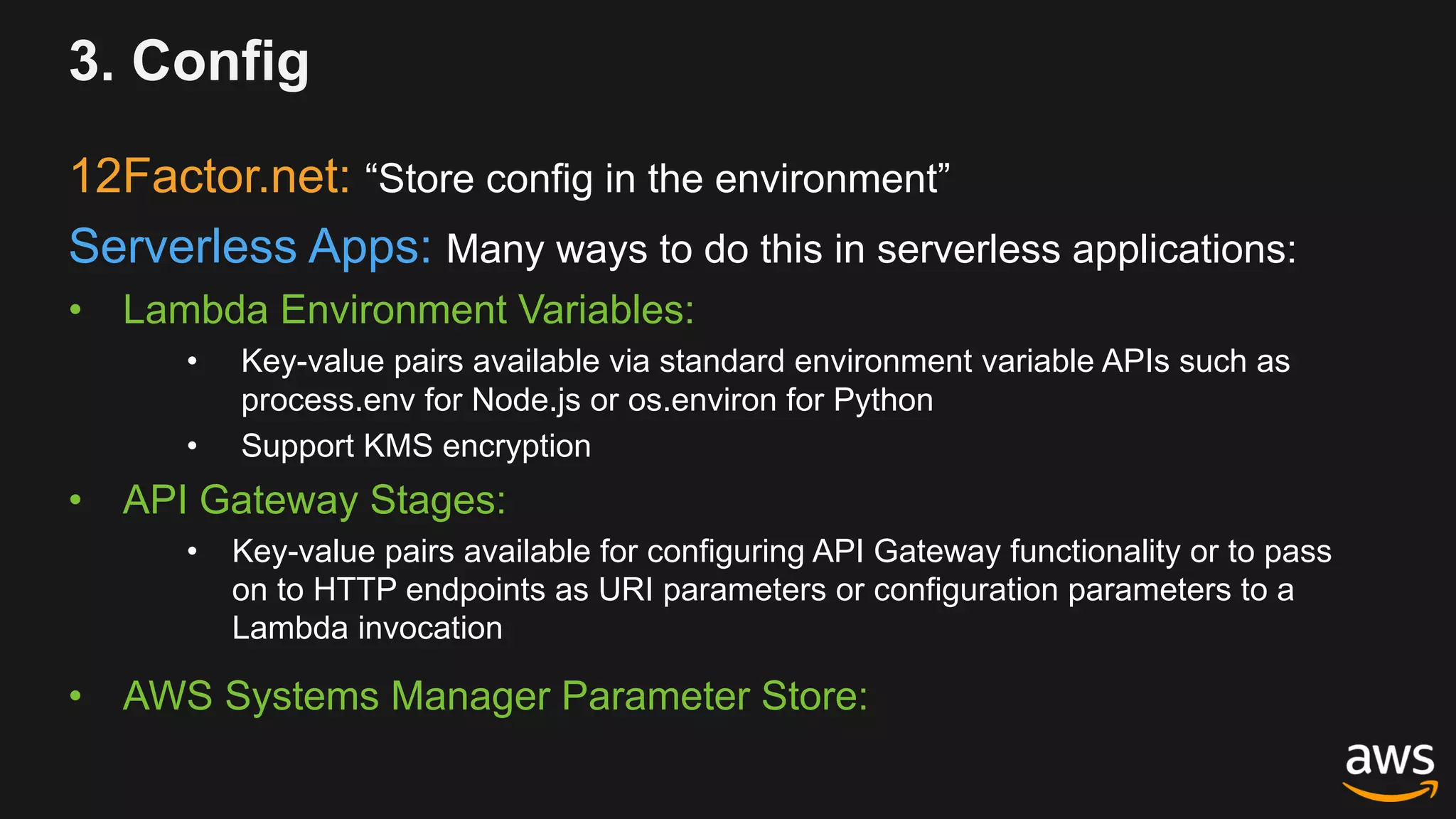 3. Config
12Factor.net: “Store config in the environment”
Serverless Apps: Many ways to do this in serverless applications:
• Lambda Environment Variables:
• Key-value pairs available via standard environment variable APIs such as
process.env for Node.js or os.environ for Python
• Support KMS encryption
• API Gateway Stages:
• Key-value pairs available for configuring API Gateway functionality or to pass
on to HTTP endpoints as URI parameters or configuration parameters to a
Lambda invocation
• AWS Systems Manager Parameter Store:
 