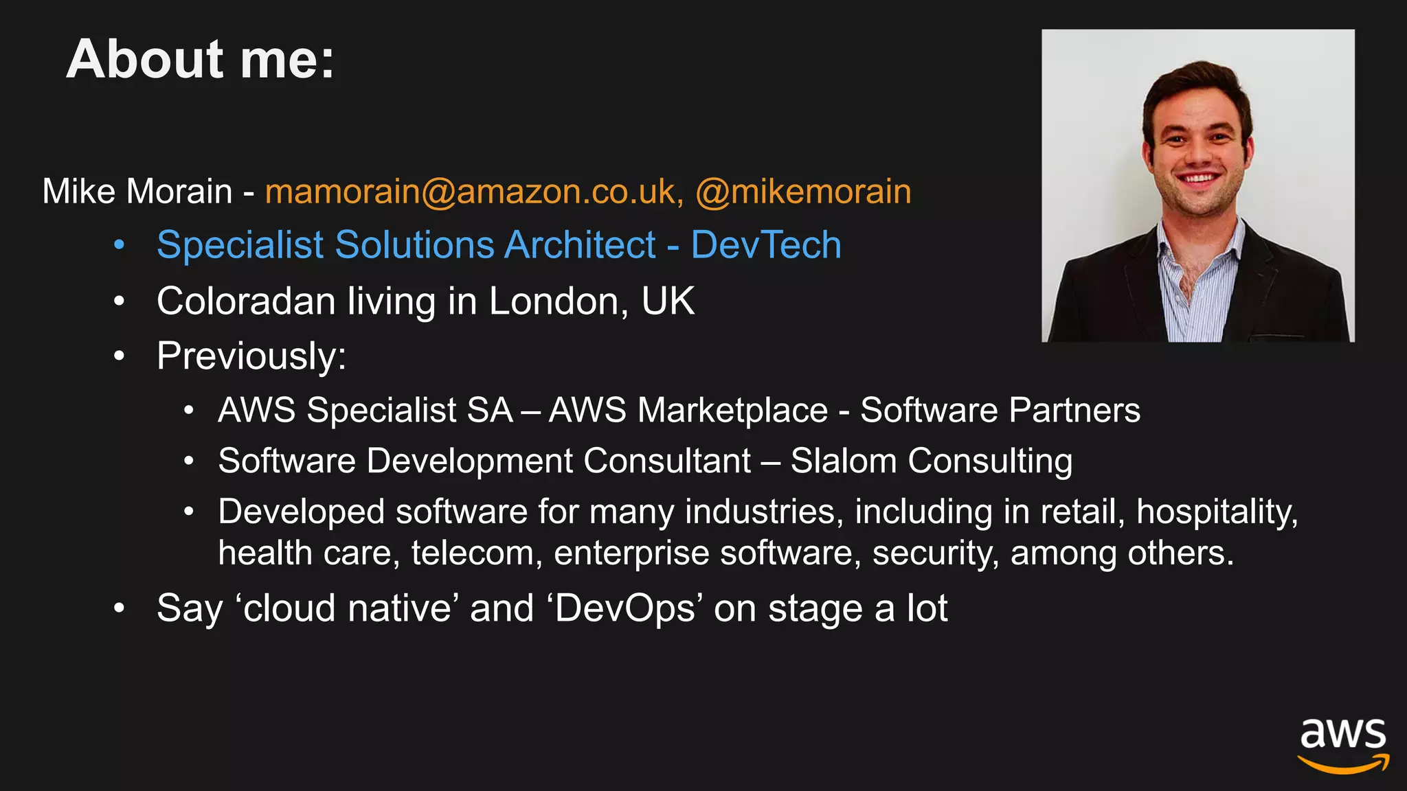 About me:
Mike Morain - mamorain@amazon.co.uk, @mikemorain
• Specialist Solutions Architect - DevTech
• Coloradan living in London, UK
• Previously:
• AWS Specialist SA – AWS Marketplace - Software Partners
• Software Development Consultant – Slalom Consulting
• Developed software for many industries, including in retail, hospitality,
health care, telecom, enterprise software, security, among others.
• Say ‘cloud native’ and ‘DevOps’ on stage a lot
 