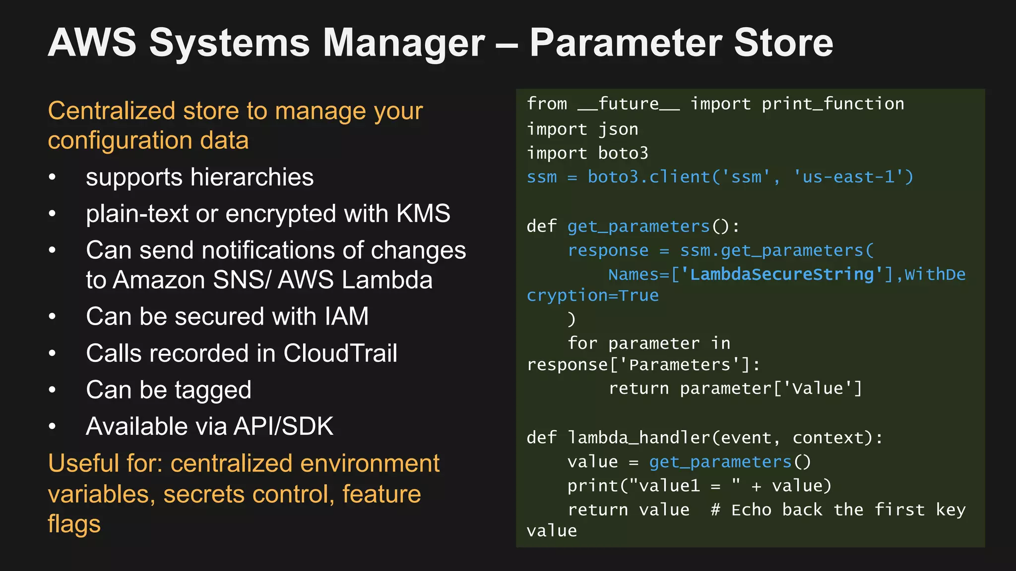 AWS Systems Manager – Parameter Store
Centralized store to manage your
configuration data
• supports hierarchies
• plain-text or encrypted with KMS
• Can send notifications of changes
to Amazon SNS/ AWS Lambda
• Can be secured with IAM
• Calls recorded in CloudTrail
• Can be tagged
• Available via API/SDK
Useful for: centralized environment
variables, secrets control, feature
flags
from __future__ import print_function
import json
import boto3
ssm = boto3.client('ssm', 'us-east-1')
def get_parameters():
response = ssm.get_parameters(
Names=['LambdaSecureString'],WithDe
cryption=True
)
for parameter in
response['Parameters']:
return parameter['Value']
def lambda_handler(event, context):
value = get_parameters()
print("value1 = " + value)
return value # Echo back the first key
value
 