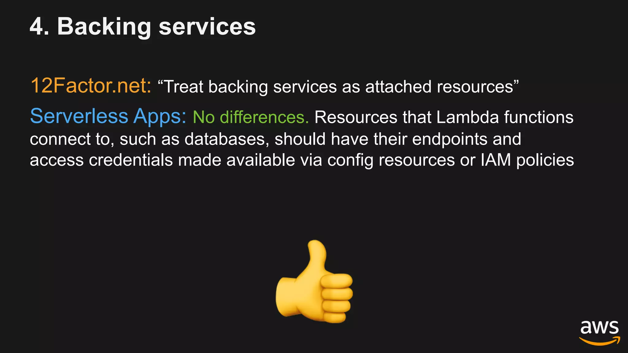 4. Backing services
12Factor.net: “Treat backing services as attached resources”
Serverless Apps: No differences. Resources that Lambda functions
connect to, such as databases, should have their endpoints and
access credentials made available via config resources or IAM policies
!
 