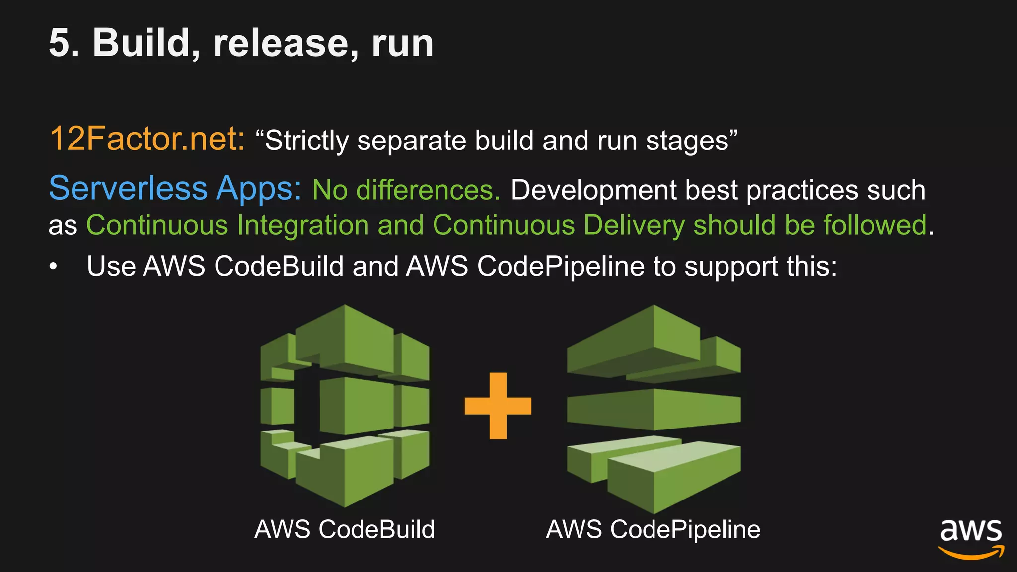 5. Build, release, run
12Factor.net: “Strictly separate build and run stages”
Serverless Apps: No differences. Development best practices such
as Continuous Integration and Continuous Delivery should be followed.
• Use AWS CodeBuild and AWS CodePipeline to support this:
AWS CodeBuild AWS CodePipeline
 