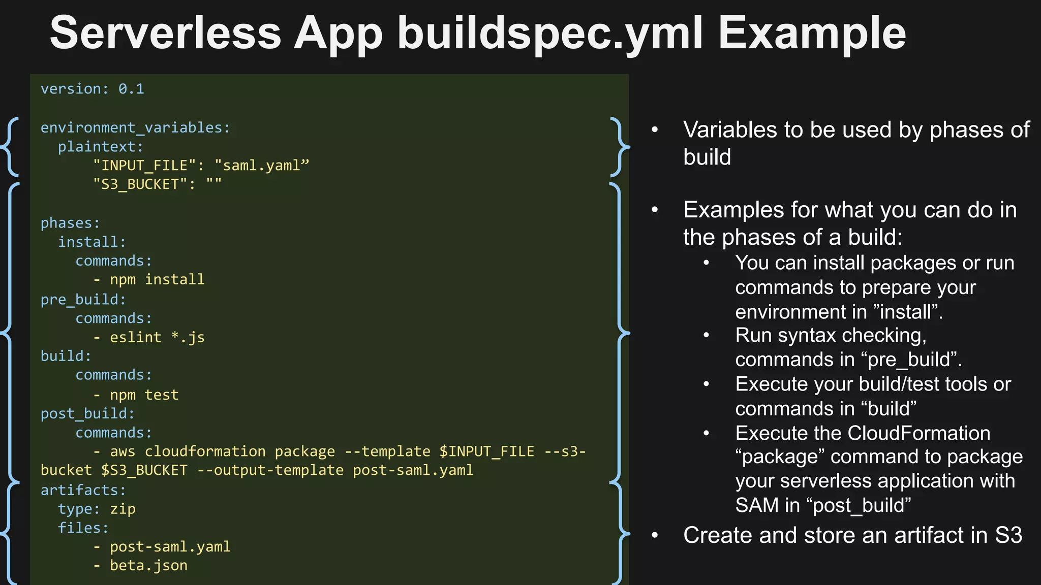 version: 0.1
environment_variables:
plaintext:
"INPUT_FILE": "saml.yaml”
"S3_BUCKET": ""
phases:
install:
commands:
- npm install
pre_build:
commands:
- eslint *.js
build:
commands:
- npm test
post_build:
commands:
- aws cloudformation package --template $INPUT_FILE --s3-
bucket $S3_BUCKET --output-template post-saml.yaml
artifacts:
type: zip
files:
- post-saml.yaml
- beta.json
• Variables to be used by phases of
build
• Examples for what you can do in
the phases of a build:
• You can install packages or run
commands to prepare your
environment in ”install”.
• Run syntax checking,
commands in “pre_build”.
• Execute your build/test tools or
commands in “build”
• Execute the CloudFormation
“package” command to package
your serverless application with
SAM in “post_build”
• Create and store an artifact in S3
Serverless App buildspec.yml Example
 