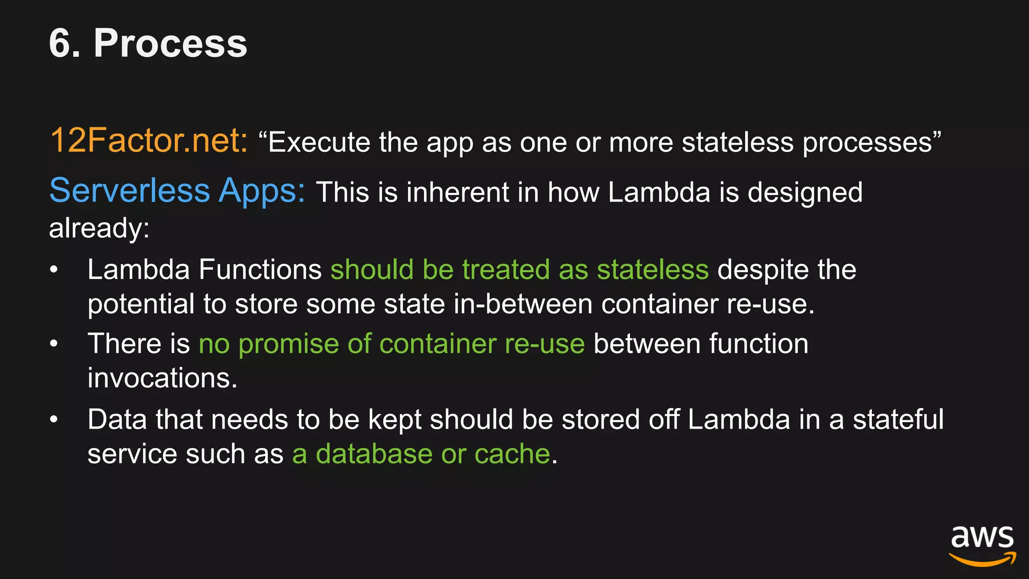 6. Process
12Factor.net: “Execute the app as one or more stateless processes”
Serverless Apps: This is inherent in how Lambda is designed
already:
• Lambda Functions should be treated as stateless despite the
potential to store some state in-between container re-use.
• There is no promise of container re-use between function
invocations.
• Data that needs to be kept should be stored off Lambda in a stateful
service such as a database or cache.
 