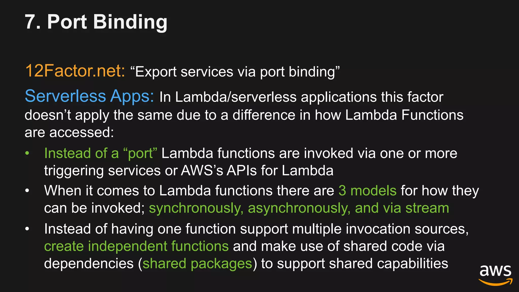 7. Port Binding
12Factor.net: “Export services via port binding”
Serverless Apps: In Lambda/serverless applications this factor
doesn’t apply the same due to a difference in how Lambda Functions
are accessed:
• Instead of a “port” Lambda functions are invoked via one or more
triggering services or AWS’s APIs for Lambda
• When it comes to Lambda functions there are 3 models for how they
can be invoked; synchronously, asynchronously, and via stream
• Instead of having one function support multiple invocation sources,
create independent functions and make use of shared code via
dependencies (shared packages) to support shared capabilities
 