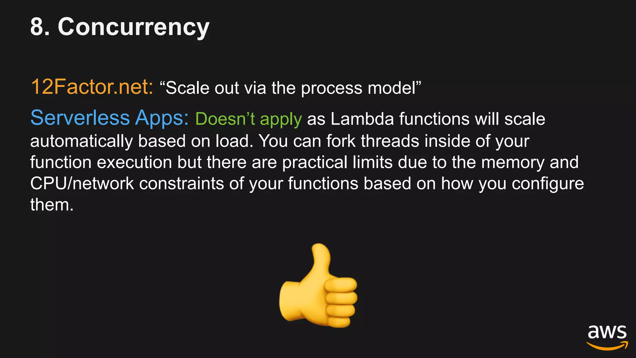 8. Concurrency
12Factor.net: “Scale out via the process model”
Serverless Apps: Doesn’t apply as Lambda functions will scale
automatically based on load. You can fork threads inside of your
function execution but there are practical limits due to the memory and
CPU/network constraints of your functions based on how you configure
them.
!
 