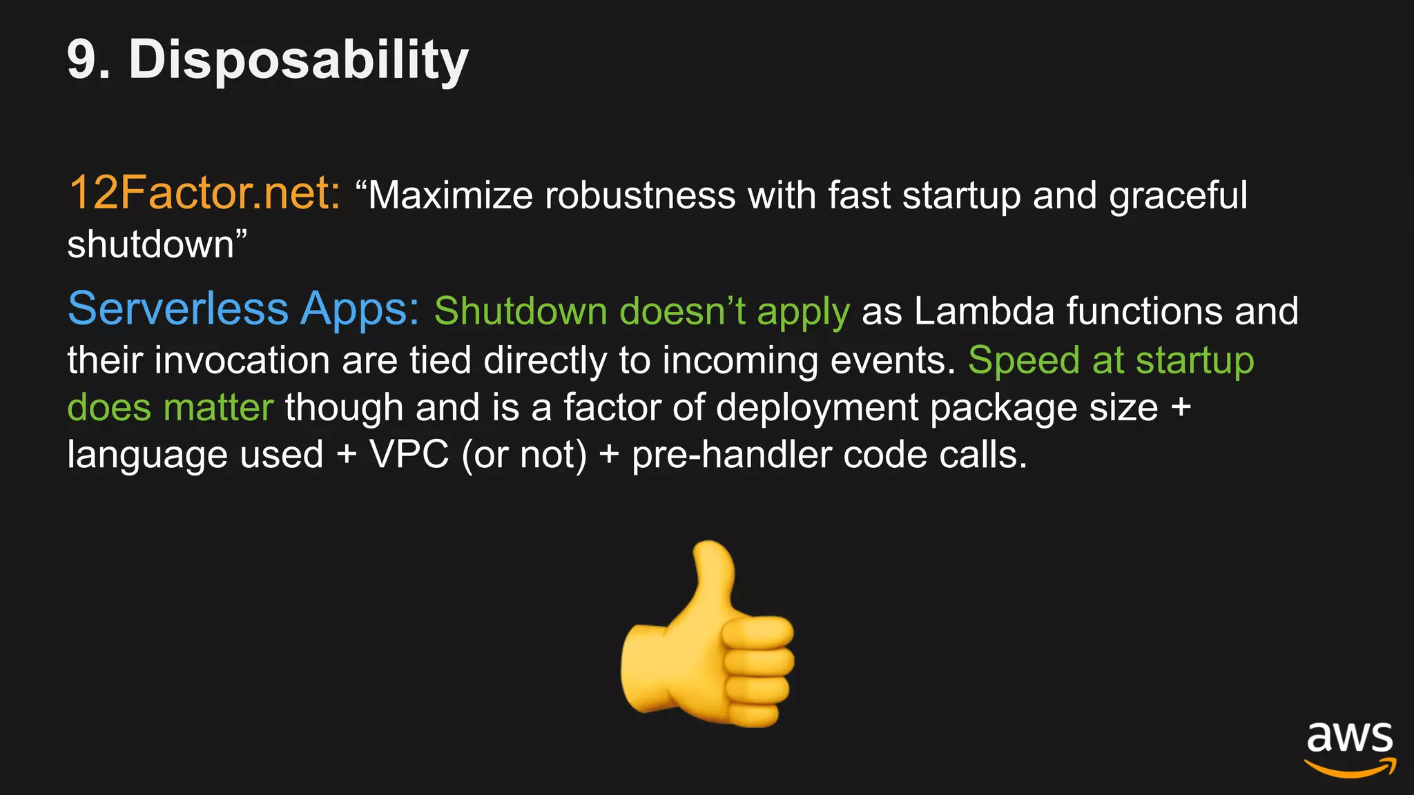 9. Disposability
12Factor.net: “Maximize robustness with fast startup and graceful
shutdown”
Serverless Apps: Shutdown doesn’t apply as Lambda functions and
their invocation are tied directly to incoming events. Speed at startup
does matter though and is a factor of deployment package size +
language used + VPC (or not) + pre-handler code calls.
!
 
