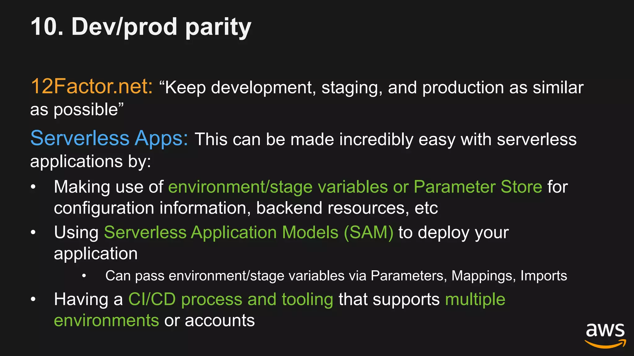 10. Dev/prod parity
12Factor.net: “Keep development, staging, and production as similar
as possible”
Serverless Apps: This can be made incredibly easy with serverless
applications by:
• Making use of environment/stage variables or Parameter Store for
configuration information, backend resources, etc
• Using Serverless Application Models (SAM) to deploy your
application
• Can pass environment/stage variables via Parameters, Mappings, Imports
• Having a CI/CD process and tooling that supports multiple
environments or accounts
 