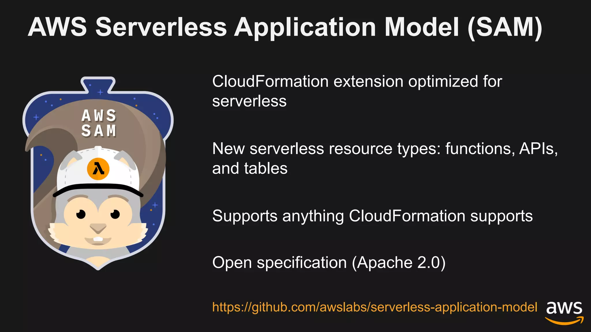 AWS Serverless Application Model (SAM)
CloudFormation extension optimized for
serverless
New serverless resource types: functions, APIs,
and tables
Supports anything CloudFormation supports
Open specification (Apache 2.0)
https://github.com/awslabs/serverless-application-model
 
