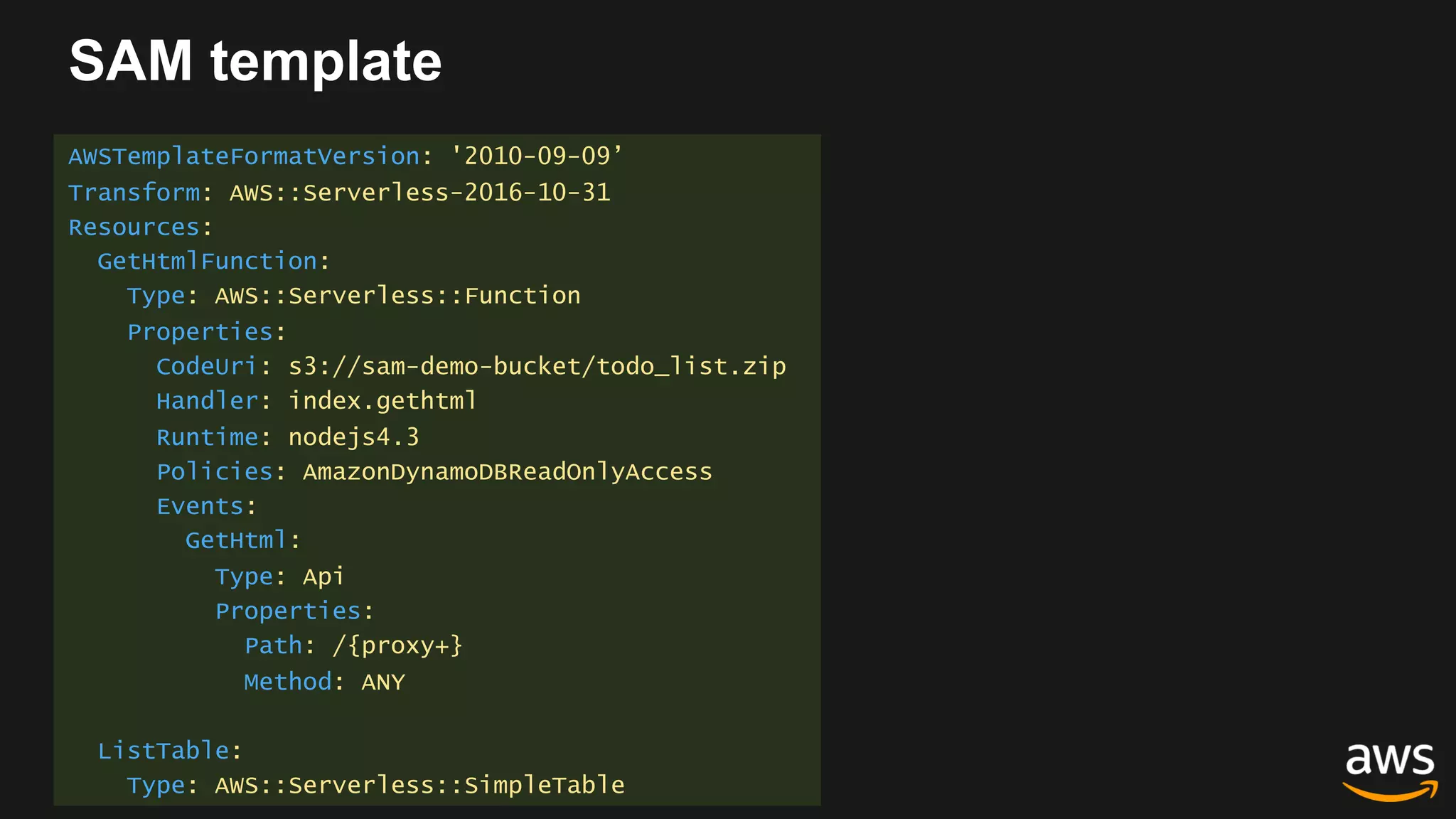 SAM template
AWSTemplateFormatVersion: '2010-09-09’
Transform: AWS::Serverless-2016-10-31
Resources:
GetHtmlFunction:
Type: AWS::Serverless::Function
Properties:
CodeUri: s3://sam-demo-bucket/todo_list.zip
Handler: index.gethtml
Runtime: nodejs4.3
Policies: AmazonDynamoDBReadOnlyAccess
Events:
GetHtml:
Type: Api
Properties:
Path: /{proxy+}
Method: ANY
ListTable:
Type: AWS::Serverless::SimpleTable
 