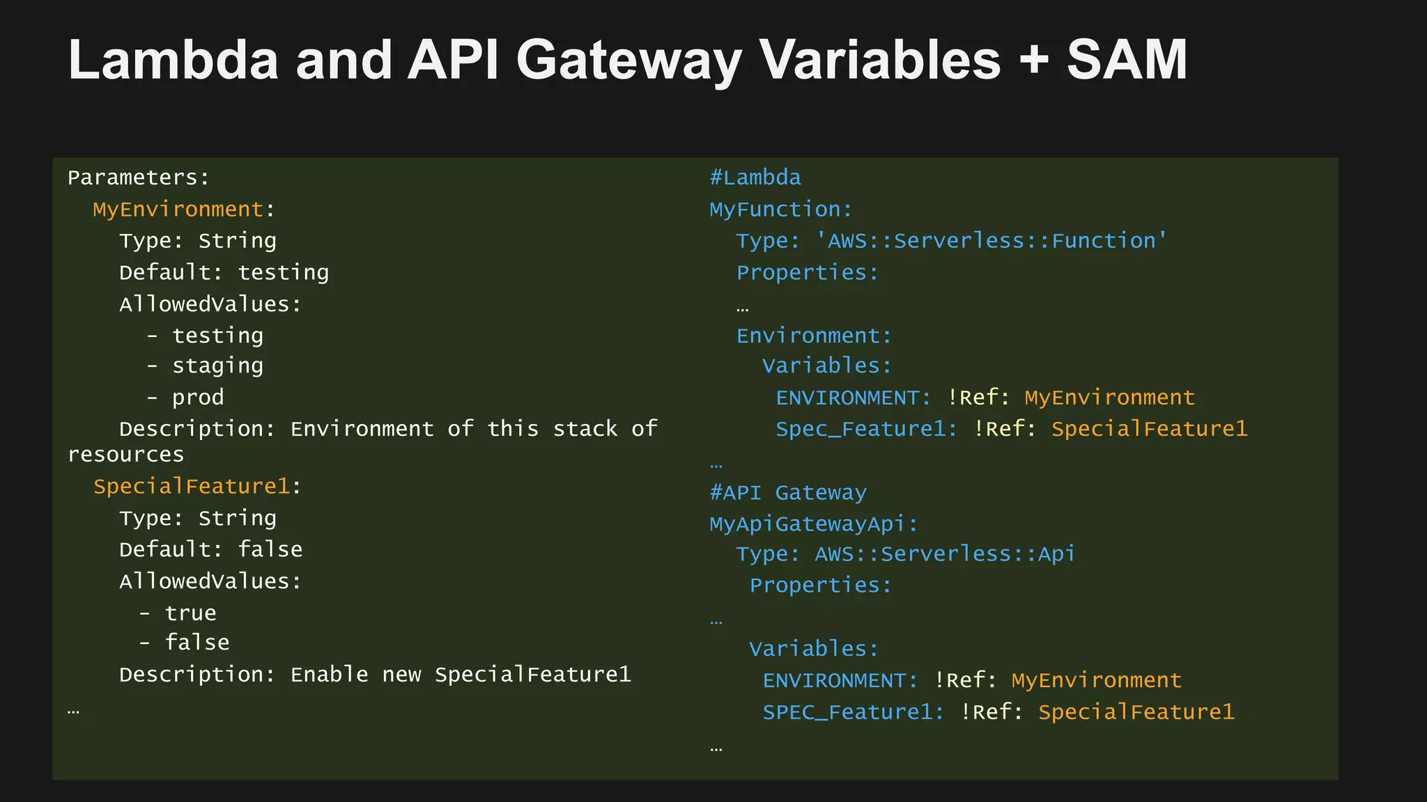 Lambda and API Gateway Variables + SAM
Parameters:
MyEnvironment:
Type: String
Default: testing
AllowedValues:
- testing
- staging
- prod
Description: Environment of this stack of
resources
SpecialFeature1:
Type: String
Default: false
AllowedValues:
- true
- false
Description: Enable new SpecialFeature1
…
#Lambda
MyFunction:
Type: 'AWS::Serverless::Function'
Properties:
…
Environment:
Variables:
ENVIRONMENT: !Ref: MyEnvironment
Spec_Feature1: !Ref: SpecialFeature1
…
#API Gateway
MyApiGatewayApi:
Type: AWS::Serverless::Api
Properties:
…
Variables:
ENVIRONMENT: !Ref: MyEnvironment
SPEC_Feature1: !Ref: SpecialFeature1
…
 